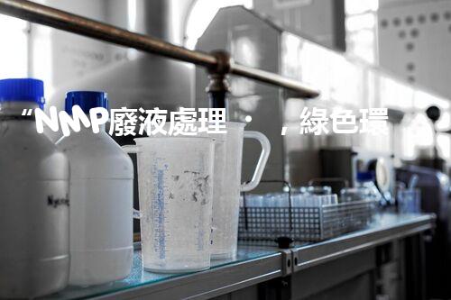 “NMP廢液處理，綠色環(huán)保新篇章”
